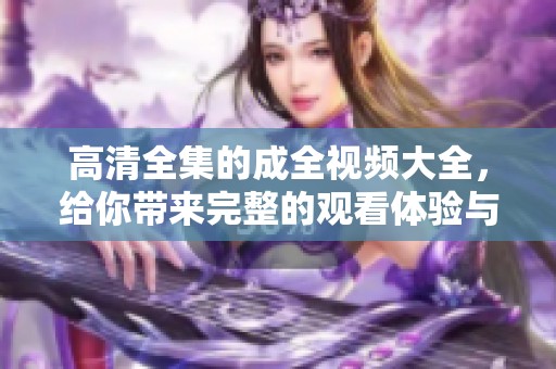 高清全集的成全视频大全，给你带来完整的观看体验与精彩内容