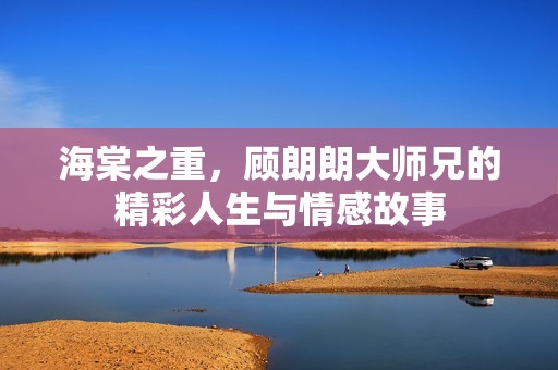 海棠之重，顾朗朗大师兄的精彩人生与情感故事