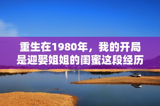 重生在1980年，我的开局是迎娶姐姐的闺蜜这段经历