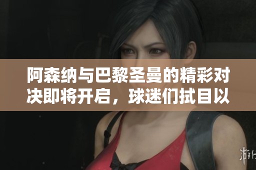 阿森纳与巴黎圣曼的精彩对决即将开启，球迷们拭目以待！