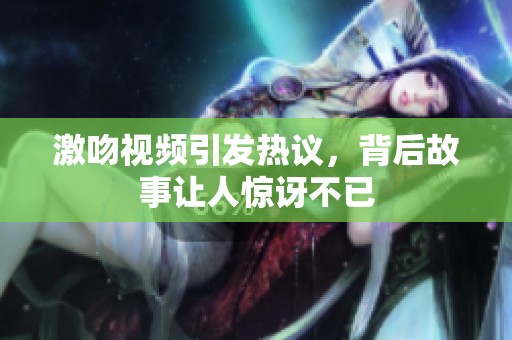 激吻视频引发热议，背后故事让人惊讶不已