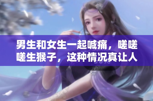 男生和女生一起喊痛，嗟嗟嗟生猴子，这种情况真让人无奈！