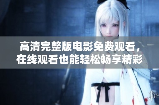 高清完整版电影免费观看，在线观看也能轻松畅享精彩内容