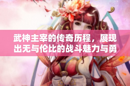 武神主宰的传奇历程，展现出无与伦比的战斗魅力与勇气