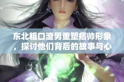 东北粗口渣男重塑痞帅形象，探讨他们背后的故事与心路历程