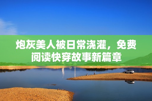 炮灰美人被日常浇灌，免费阅读快穿故事新篇章