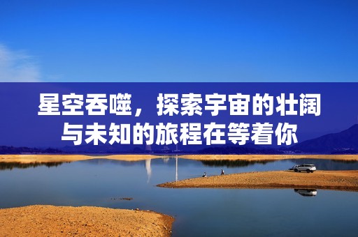 星空吞噬，探索宇宙的壮阔与未知的旅程在等着你