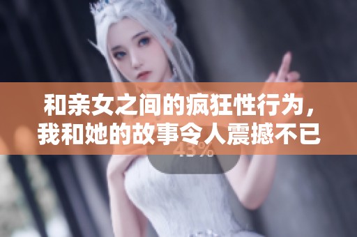 和亲女之间的疯狂性行为，我和她的故事令人震撼不已