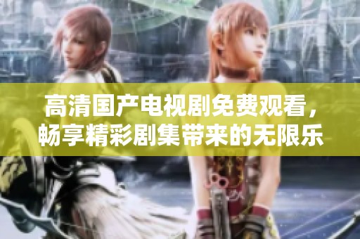 高清国产电视剧免费观看，畅享精彩剧集带来的无限乐趣