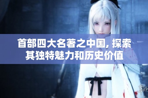 首部四大名著之中国, 探索其独特魅力和历史价值