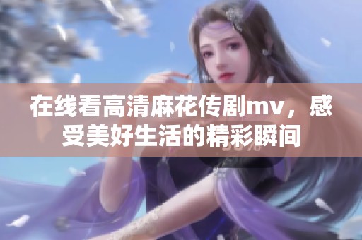 在线看高清麻花传剧mv，感受美好生活的精彩瞬间