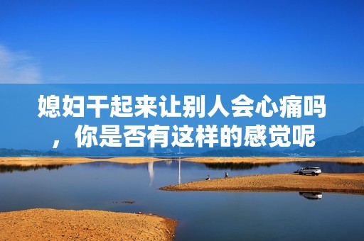 媳妇干起来让别人会心痛吗，你是否有这样的感觉呢