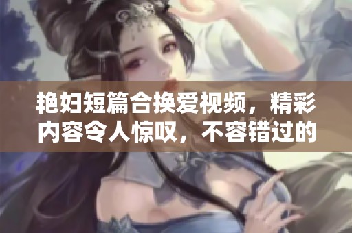 艳妇短篇合换爱视频，精彩内容令人惊叹，不容错过的视觉盛宴