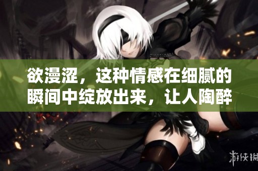 欲漫涩，这种情感在细腻的瞬间中绽放出来，让人陶醉回味。