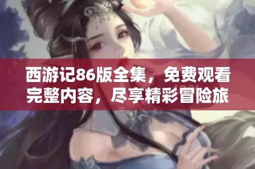 西游记86版全集，免费观看完整内容，尽享精彩冒险旅程