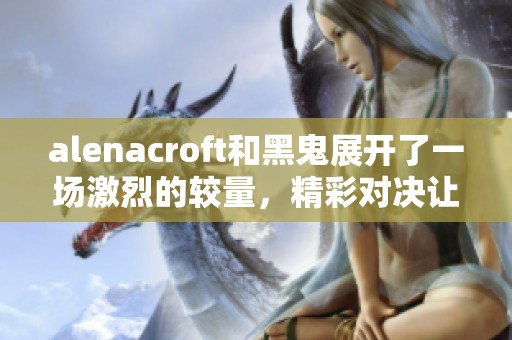 alenacroft和黑鬼展开了一场激烈的较量，精彩对决让人热血沸腾