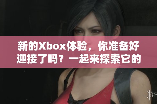 新的Xbox体验，你准备好迎接了吗？一起来探索它的无限可能性！
