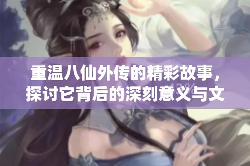 重温八仙外传的精彩故事，探讨它背后的深刻意义与文化价值