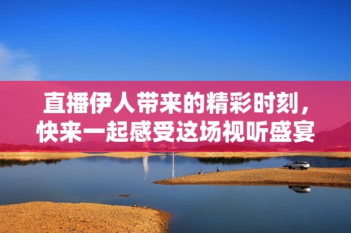 直播伊人带来的精彩时刻，快来一起感受这场视听盛宴吧！