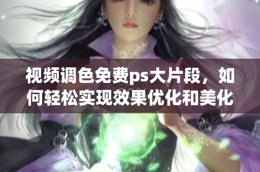 视频调色免费ps大片段，如何轻松实现效果优化和美化