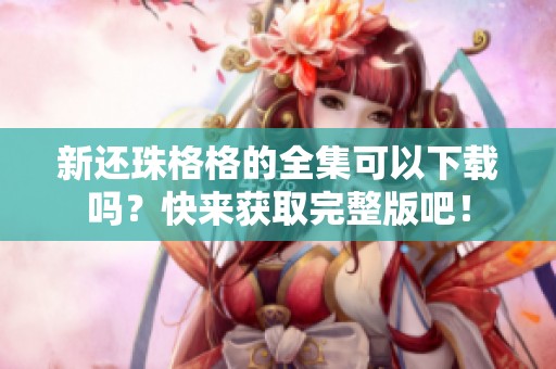 新还珠格格的全集可以下载吗？快来获取完整版吧！