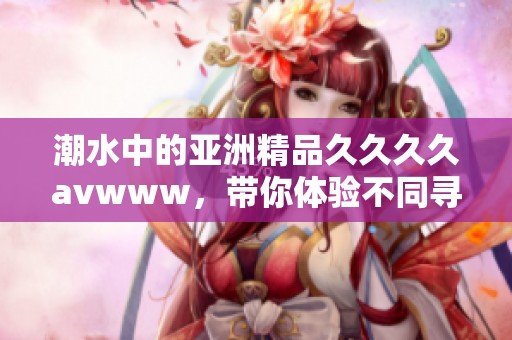 潮水中的亚洲精品******www，带你体验不同寻常的精彩时刻