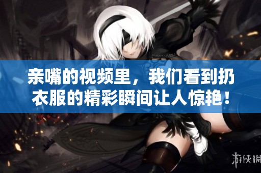 亲嘴的视频里，我们看到扔衣服的精彩瞬间让人惊艳！