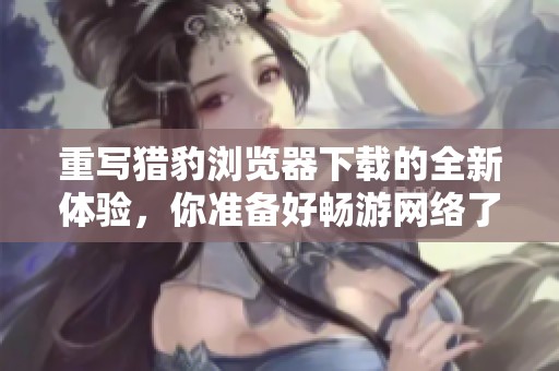 重写猎豹浏览器下载的全新体验，你准备好畅游网络了吗