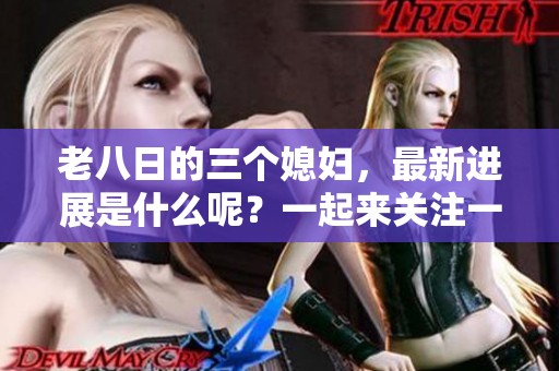 老八日的三个媳妇，最新进展是什么呢？一起来关注一下吧！