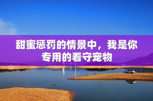 甜蜜惩罚的情景中，我是你专用的看守宠物