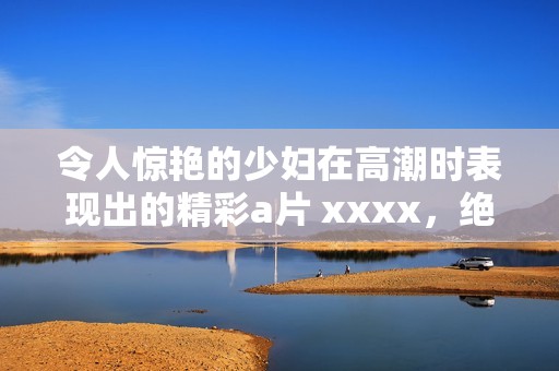 令人惊艳的少妇在高潮时表现出的精彩** xxxx，绝对让人难以忘怀。