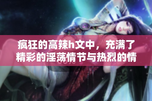 疯狂的高辣h文中，充满了精彩的淫荡情节与热烈的情感交织。