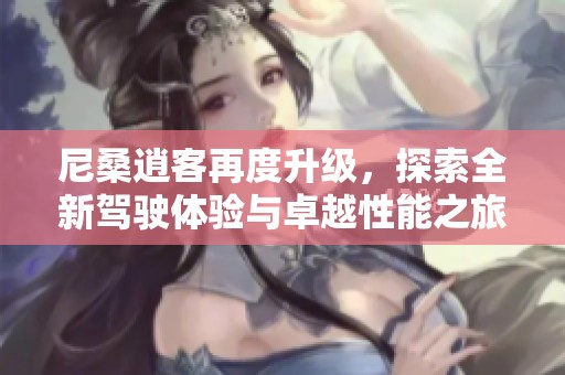 尼桑逍客再度升级，探索全新驾驶体验与卓越性能之旅