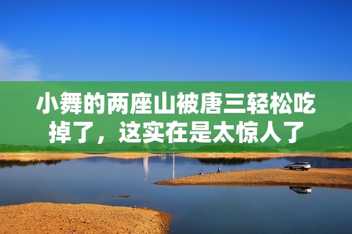 小舞的两座山被唐三轻松吃掉了，这实在是太惊人了