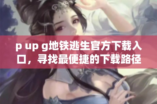 p up g地铁逃生官方下载入口，寻找最便捷的下载路径与使用指南