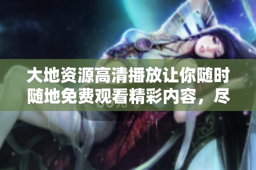 大地资源高清播放让你随时随地免费观看精彩内容，尽享无限乐趣。