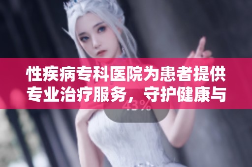 性疾病专科医院为患者提供专业治疗服务，守护健康与幸福人生