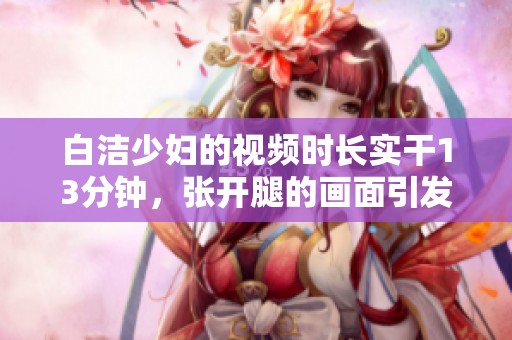 白洁少妇的视频时长实干13分钟，张开腿的画面引发多方关注