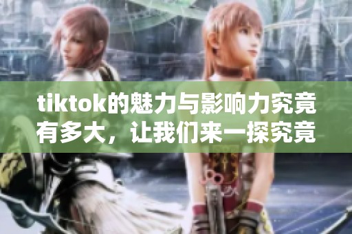 tiktok的魅力与影响力究竟有多大，让我们来一探究竟吧