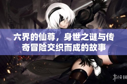 六界的仙尊，身世之谜与传奇冒险交织而成的故事