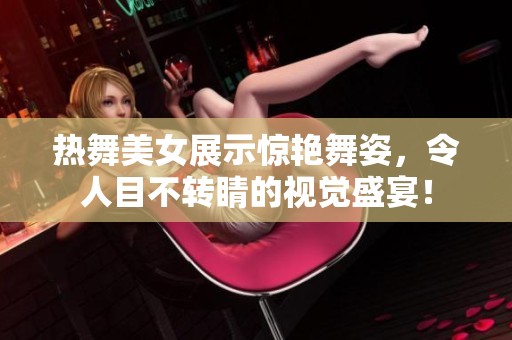 热舞美女展示惊艳舞姿，令人目不转睛的视觉盛宴！