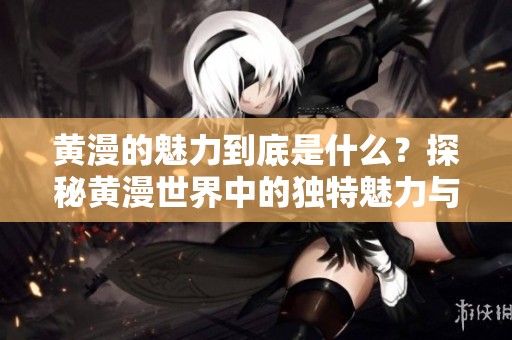 黄漫的魅力到底是什么？探秘黄漫世界中的独特魅力与惊喜。