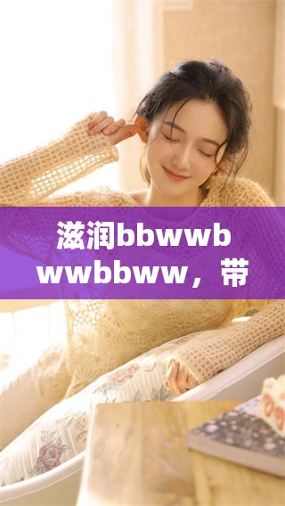 滋润bbwwbwwbbww，带给你不一样的体验与享受