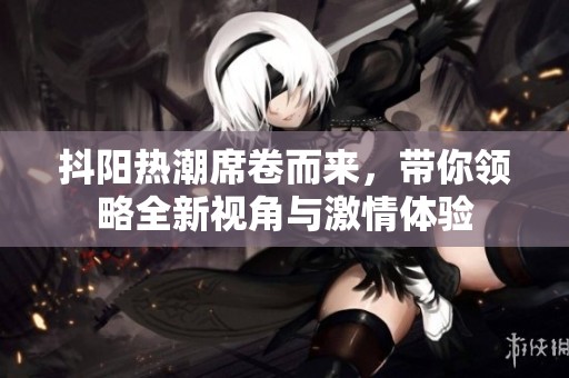 抖阳热潮席卷而来，带你领略全新视角与激情体验