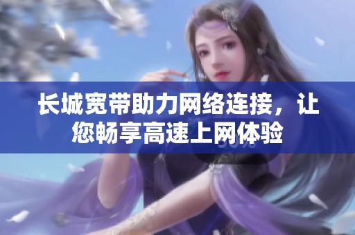长城宽带助力网络连接，让您畅享高速上网体验