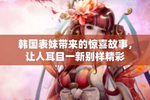 韩国表妹带来的惊喜故事，让人耳目一新别样精彩