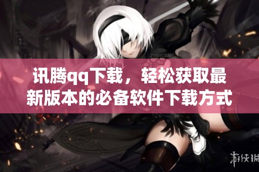 讯腾qq下载，轻松获取最新版本的必备软件下载方式
