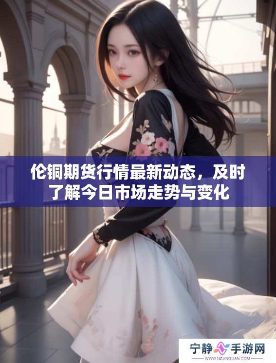 伦铜期货行情最新动态，及时了解今日市场走势与变化