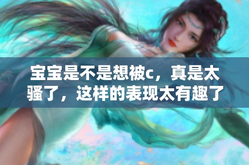 宝宝是不是想被c，真是太骚了，这样的表现太有趣了！