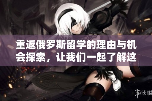 重返俄罗斯留学的理由与机会探索，让我们一起了解这段旅程的意义